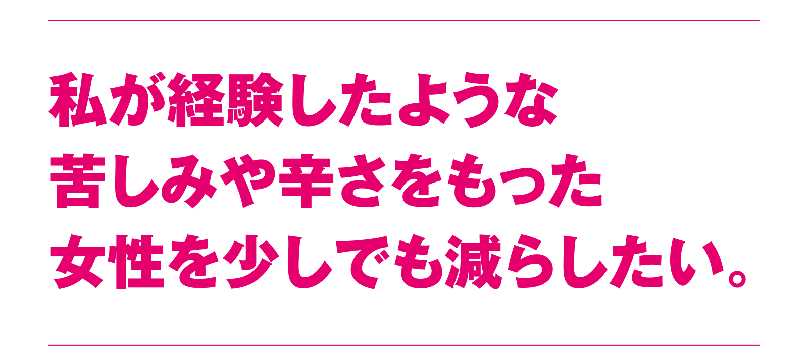 私が経験したような苦しみや辛さをもった女性を少しでも減らしたい。
