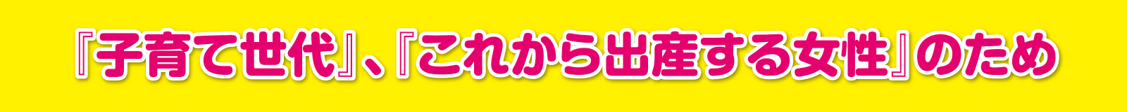 『子育て世代』、『これから出産する女性』のため
